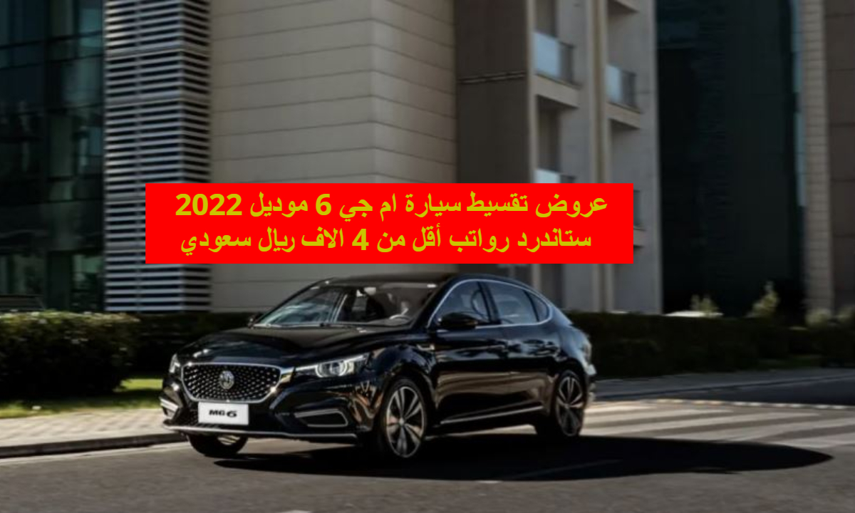 عروض تقسيط سيارة ام جي 6 موديل 2022 ستاندرد رواتب أقل من 4 الاف ريال سعودي