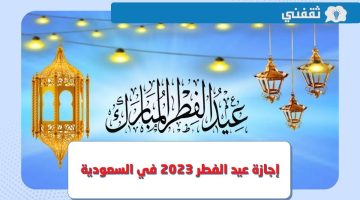 متى موعد إجازة عيد الفطر 2023 - 1444 في السعودية للقطاع الخاص والعام ؟