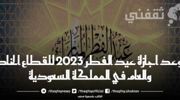 موعد اجازة عيد الفطر 2023 للقطاع الخاص والعام في المملكة السعودية