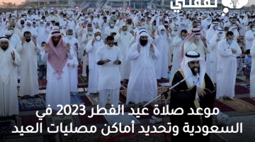 موعد صلاة عيد الفطر 2023 في السعودية وتحديد أماكن مصليات العيد