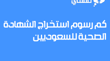 كم رسوم استخراج الشهادة الصحية للسعوديين 1444