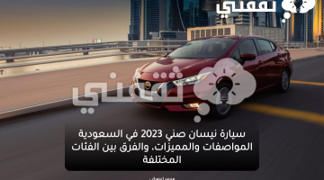 سيارة نيسان صني 2023 في السعودية المواصفات والمميزات، والفرق بين الفئات المختلفة