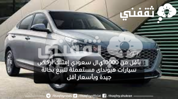 بأقل من 10000ريال سعودي إمتلك أرخص سيارات هيونداى مستعملة للبيع بحالة جيدة وبأسعار أقل