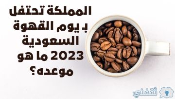 المملكة تحتفل بـ يوم القهوة السعودية 2023 ما هو موعده؟
